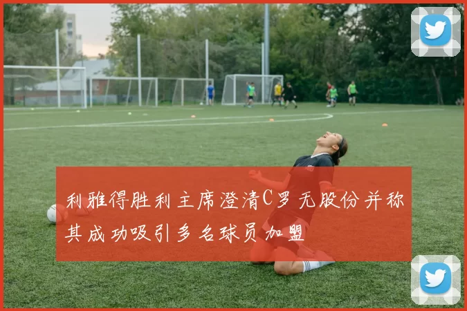 利雅得胜利主席澄清C罗无股份并称其成功吸引多名球员加盟