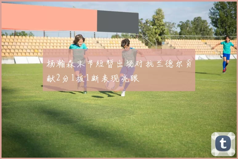杨瀚森末节短暂出场对抗兰德尔贡献2分1板1断表现亮眼