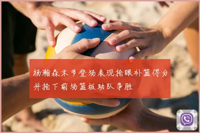 杨瀚森末节登场表现抢眼补篮得分并抢下前场篮板助队争胜