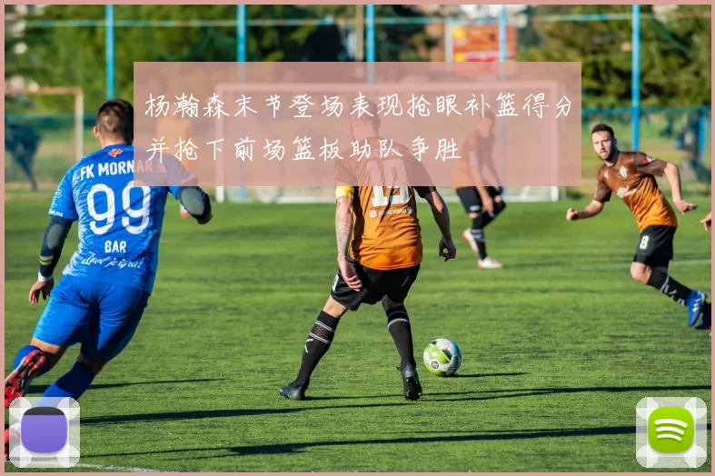 杨瀚森末节登场表现抢眼补篮得分并抢下前场篮板助队争胜
