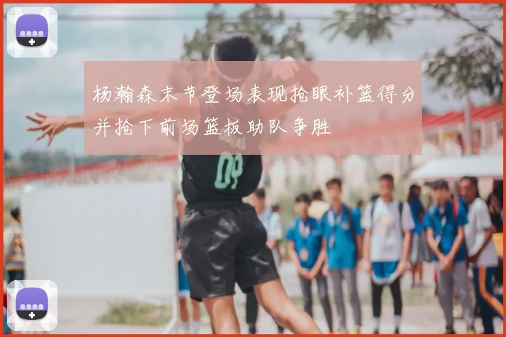 杨瀚森末节登场表现抢眼补篮得分并抢下前场篮板助队争胜