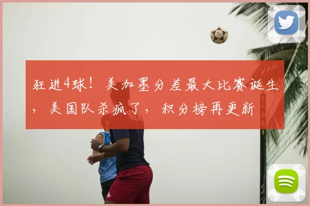 狂进4球！美加墨分差最大比赛诞生，美国队杀疯了，积分榜再更新