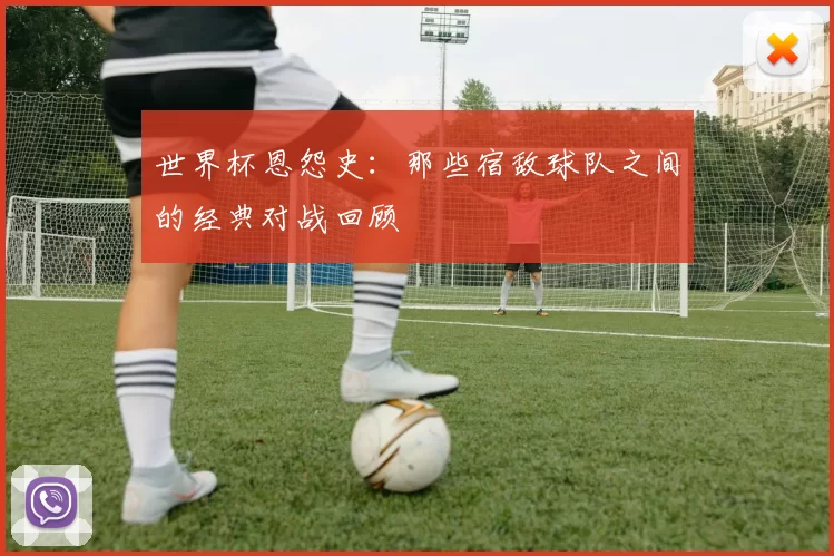 世界杯恩怨史：那些宿敌球队之间的经典对战回顾