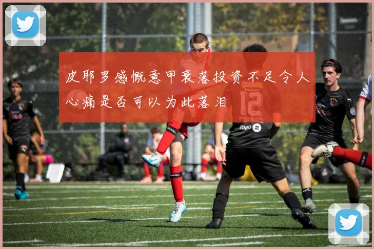 皮耶罗感慨意甲衰落投资不足令人心痛是否可以为此落泪