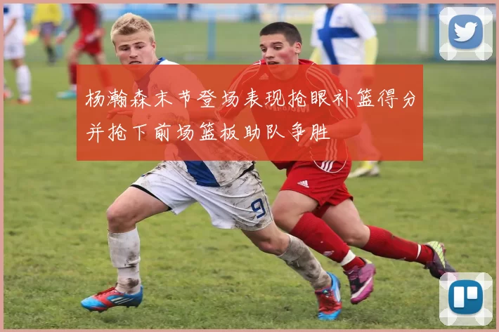 杨瀚森末节登场表现抢眼补篮得分并抢下前场篮板助队争胜