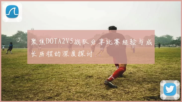 聚焦DOTA2V5战队分享比赛经验与成长历程的深度探讨