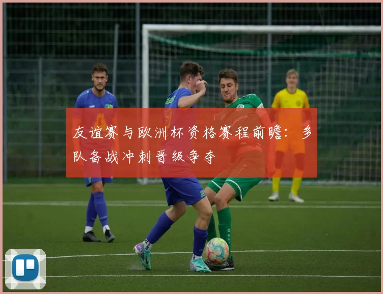 友谊赛与欧洲杯资格赛程前瞻：多队备战冲刺晋级争夺