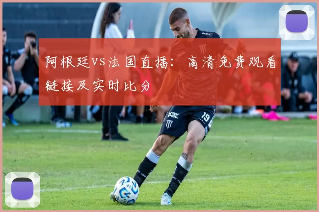 阿根廷vs法国直播：高清免费观看链接及实时比分