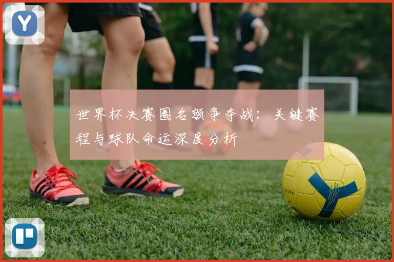 世界杯决赛圈名额争夺战：关键赛程与球队命运深度分析