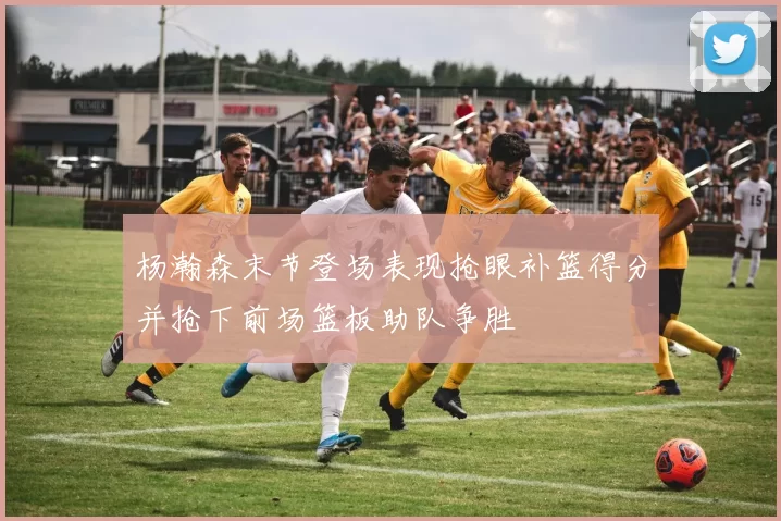 杨瀚森末节登场表现抢眼补篮得分并抢下前场篮板助队争胜