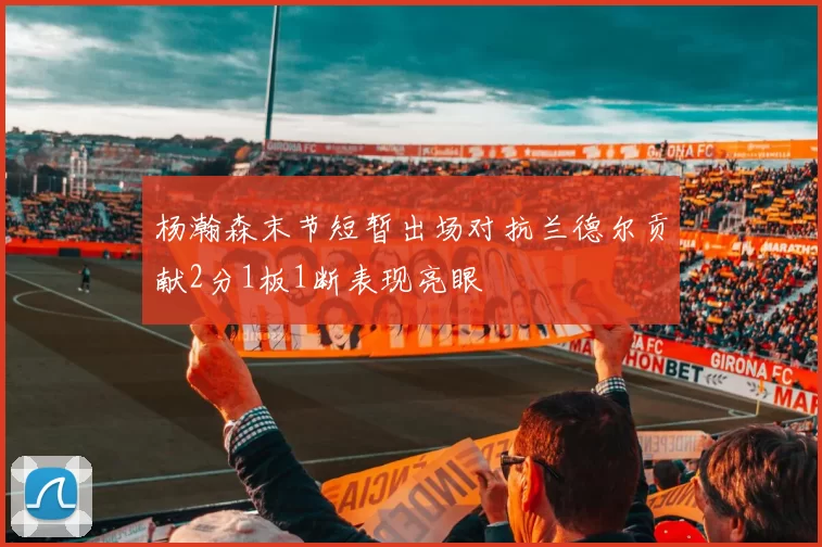 杨瀚森末节短暂出场对抗兰德尔贡献2分1板1断表现亮眼