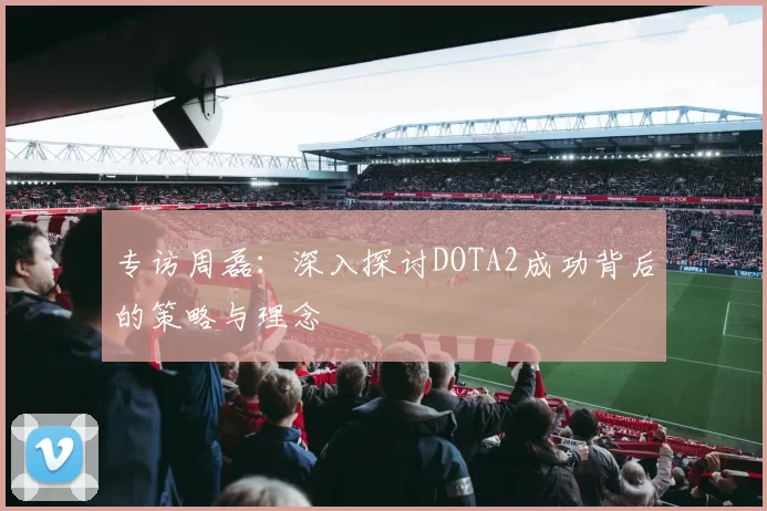 专访周磊:深入探讨DOTA2成功背后的策略与理念