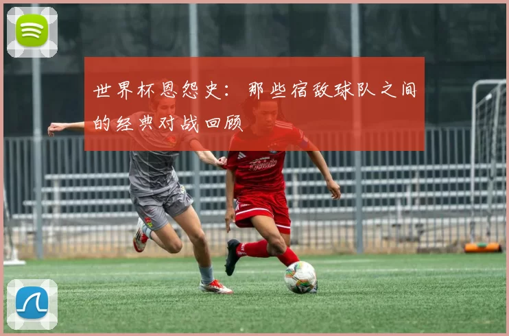 世界杯恩怨史：那些宿敌球队之间的经典对战回顾