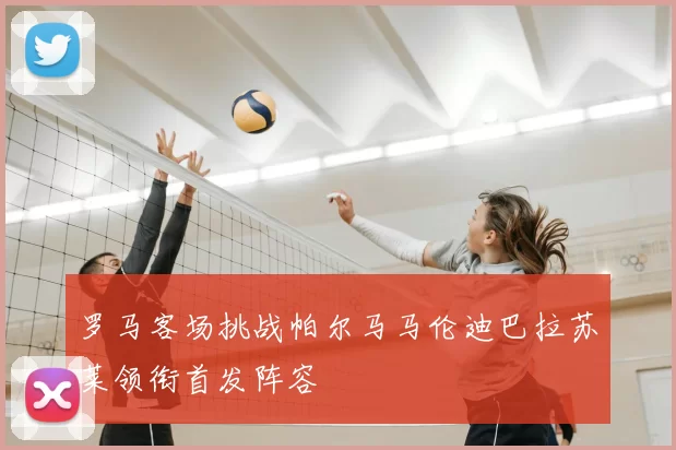罗马客场挑战帕尔马马伦迪巴拉苏莱领衔首发阵容