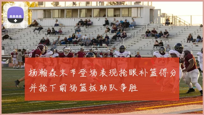 杨瀚森末节登场表现抢眼补篮得分并抢下前场篮板助队争胜