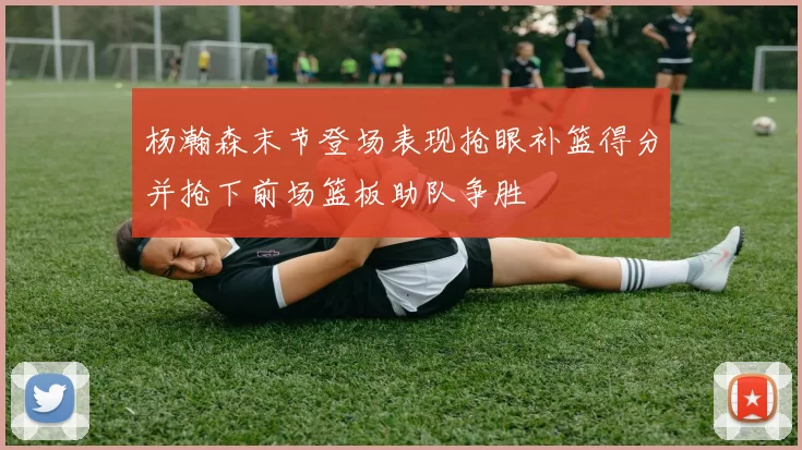 杨瀚森末节登场表现抢眼补篮得分并抢下前场篮板助队争胜