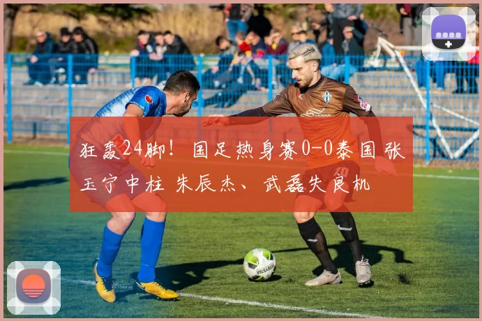 狂轰24脚！国足热身赛0-0泰国 张玉宁中柱 朱辰杰、武磊失良机