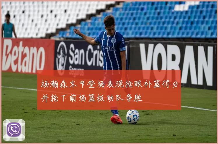 杨瀚森末节登场表现抢眼补篮得分并抢下前场篮板助队争胜