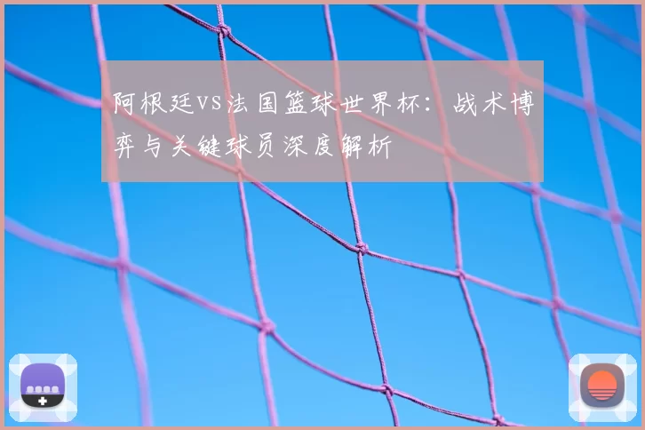 阿根廷vs法国篮球世界杯：战术博弈与关键球员深度解析