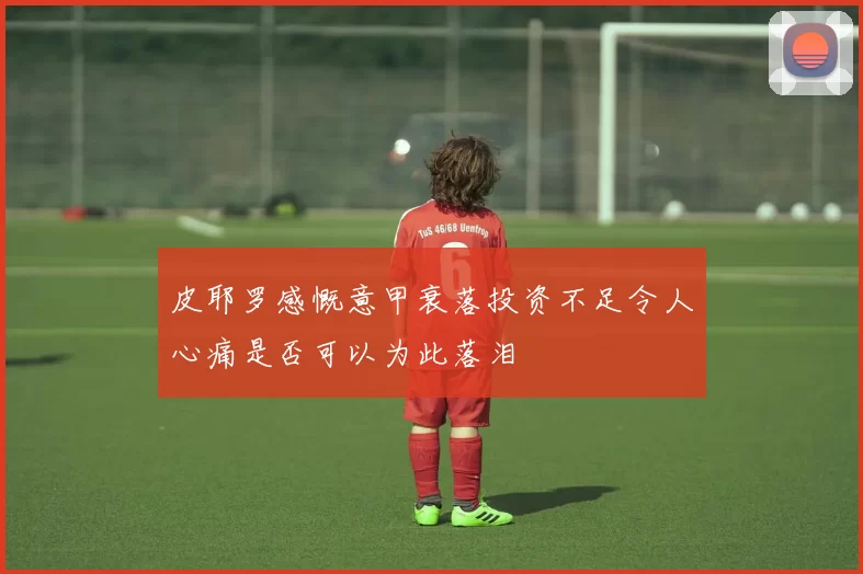 皮耶罗感慨意甲衰落投资不足令人心痛是否可以为此落泪