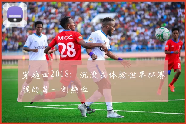 穿越回2018：沉浸式体验世界杯赛程的每一刻热血