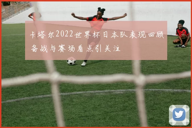 卡塔尔2022世界杯日本队表现回顾 备战与赛场看点引关注