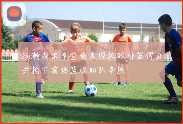 杨瀚森末节登场表现抢眼补篮得分并抢下前场篮板助队争胜