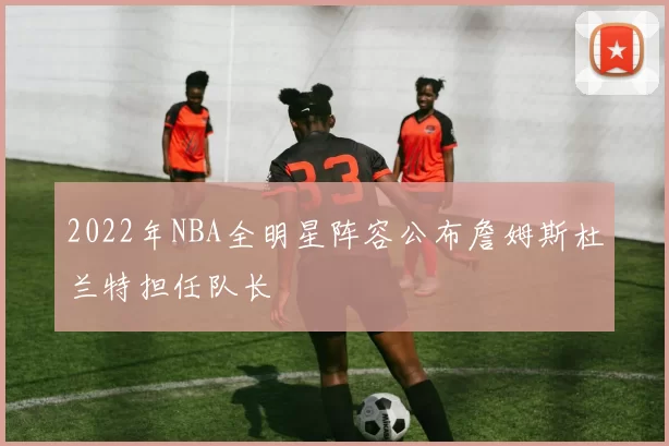 2022年NBA全明星阵容公布詹姆斯杜兰特担任队长
