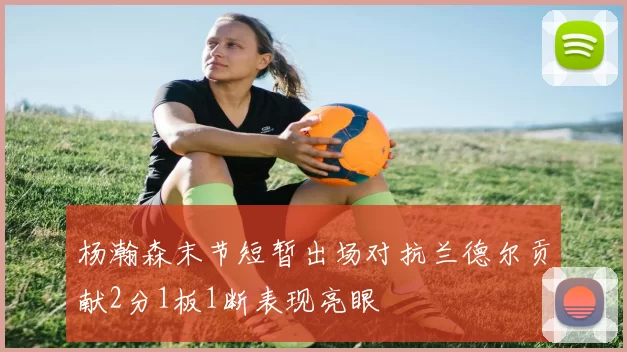 杨瀚森末节短暂出场对抗兰德尔贡献2分1板1断表现亮眼