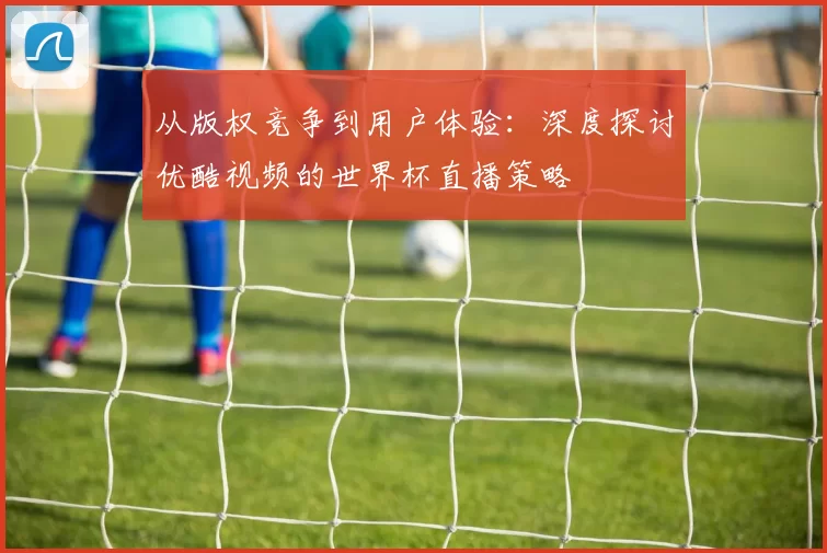 从版权竞争到用户体验：深度探讨优酷视频的世界杯直播策略