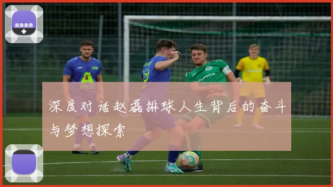深度对话赵磊排球人生背后的奋斗与梦想探索