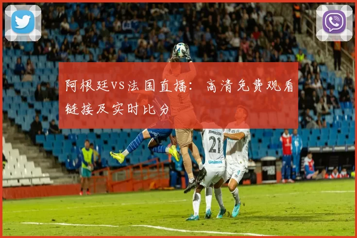 阿根廷vs法国直播:高清免费观看链接及实时比分