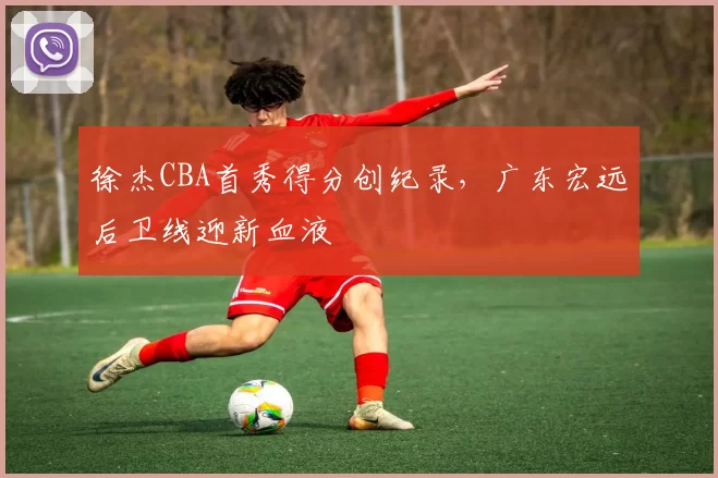 徐杰CBA首秀得分创纪录，广东宏远后卫线迎新血液