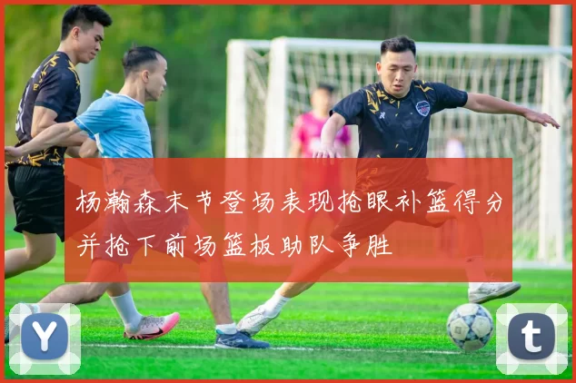 杨瀚森末节登场表现抢眼补篮得分并抢下前场篮板助队争胜