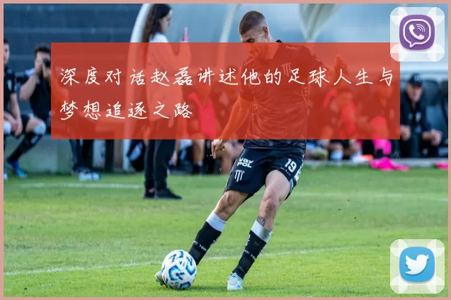 深度对话赵磊讲述他的足球人生与梦想追逐之路