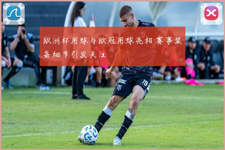 欧洲杯用球与欧冠用球亮相 赛事装备细节引发关注
