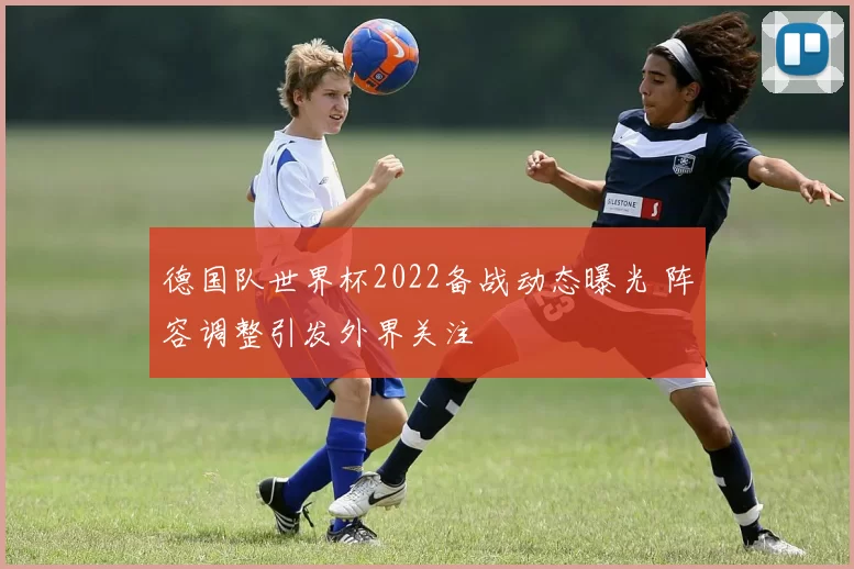 德国队世界杯2022备战动态曝光 阵容调整引发外界关注
