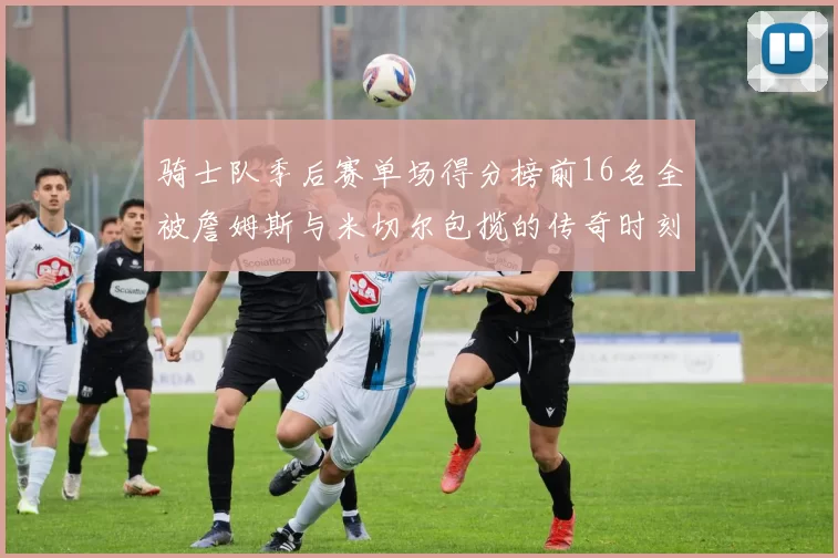 骑士队季后赛单场得分榜前16名全被詹姆斯与米切尔包揽的传奇时刻