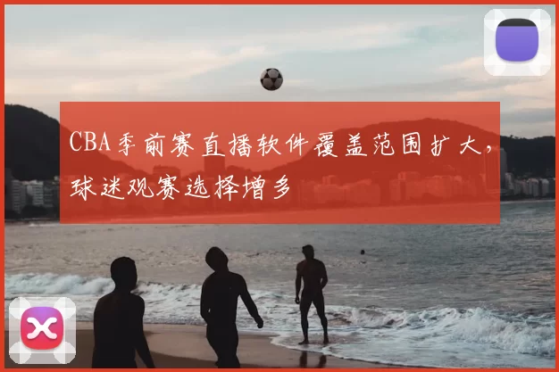 CBA季前赛直播软件覆盖范围扩大，球迷观赛选择增多