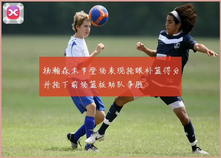 杨瀚森末节登场表现抢眼补篮得分并抢下前场篮板助队争胜