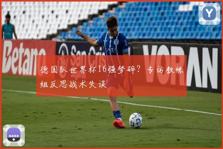 德国队世界杯16强梦碎?专访教练组反思战术失误