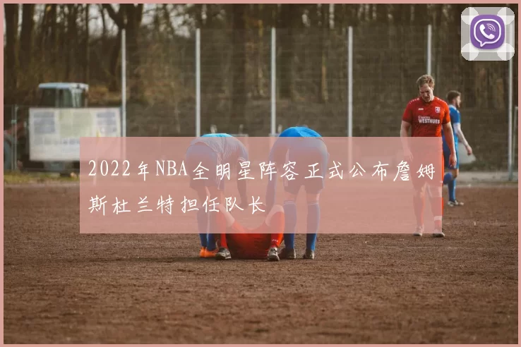 2022年NBA全明星阵容正式公布詹姆斯杜兰特担任队长