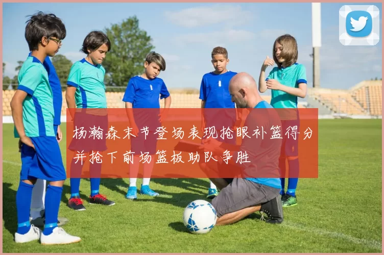 杨瀚森末节登场表现抢眼补篮得分并抢下前场篮板助队争胜