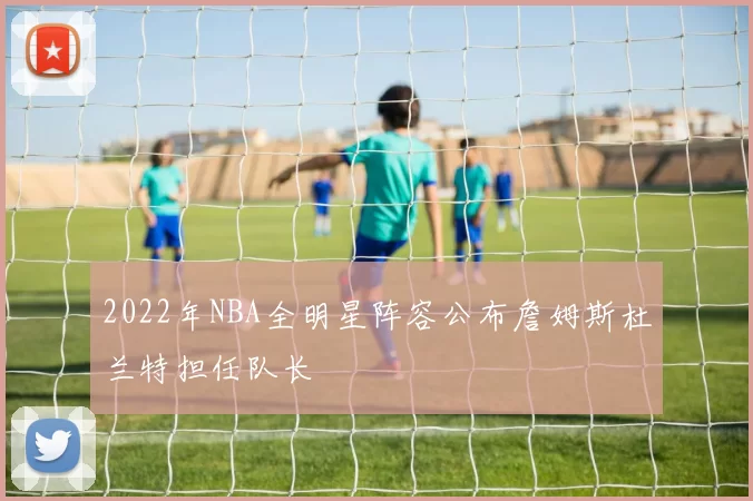 2022年NBA全明星阵容公布詹姆斯杜兰特担任队长