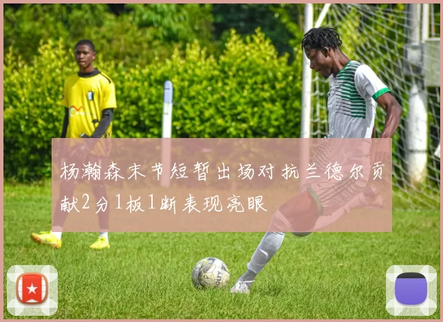 杨瀚森末节短暂出场对抗兰德尔贡献2分1板1断表现亮眼