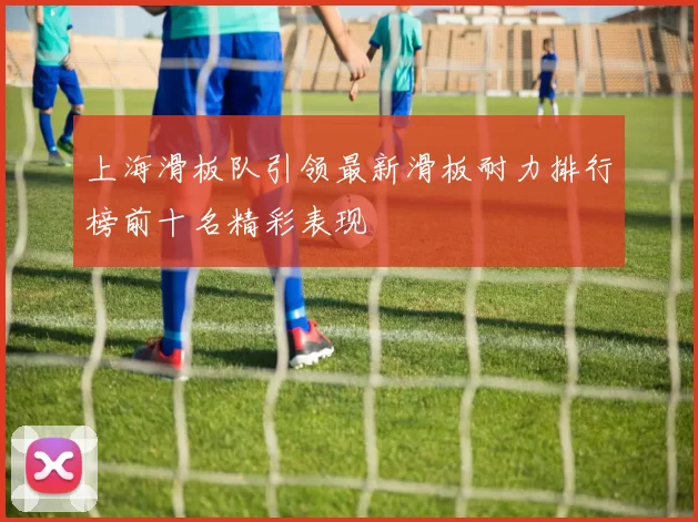上海滑板队引领最新滑板耐力排行榜前十名精彩表现