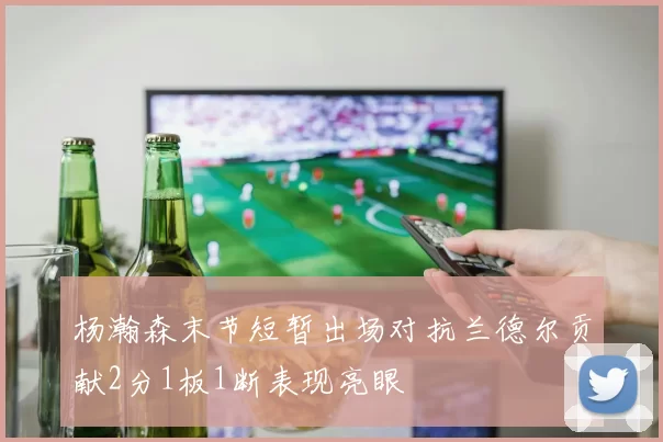 杨瀚森末节短暂出场对抗兰德尔贡献2分1板1断表现亮眼