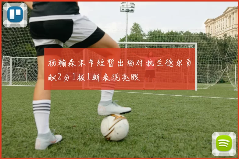 杨瀚森末节短暂出场对抗兰德尔贡献2分1板1断表现亮眼